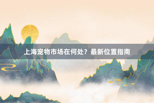 上海宠物市场在何处？最新位置指南